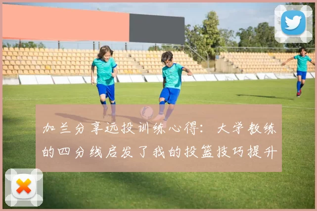加兰分享远投训练心得：大学教练的四分线启发了我的投篮技巧提升之路