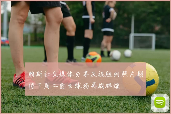 赖斯社交媒体分享庆祝胜利照片期待下周二酋长球场再战辉煌