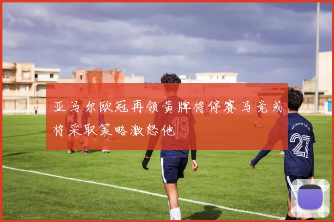 亚马尔欧冠再领黄牌将停赛马竞或将采取策略激怒他