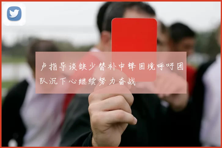 卢指导谈缺少替补中锋困境呼吁团队沉下心继续努力奋战