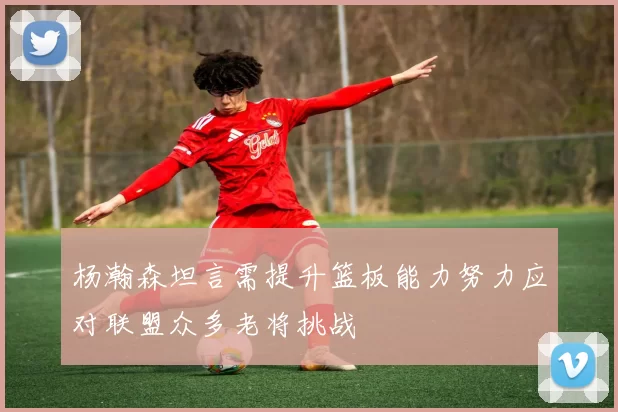 杨瀚森坦言需提升篮板能力努力应对联盟众多老将挑战