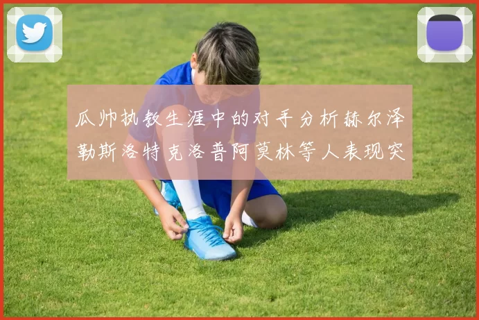 瓜帅执教生涯中的对手分析赫尔泽勒斯洛特克洛普阿莫林等人表现突出