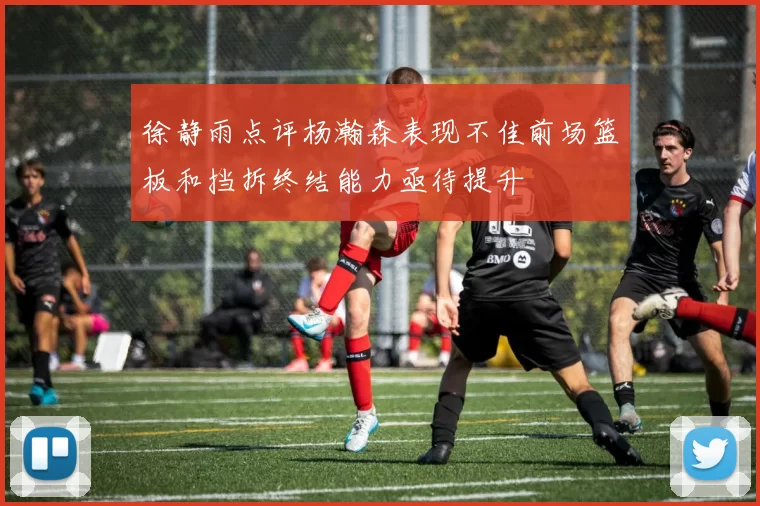 徐静雨点评杨瀚森表现不佳前场篮板和挡拆终结能力亟待提升