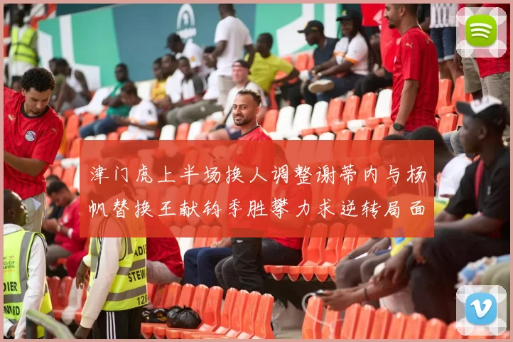 津门虎上半场换人调整谢蒂内与杨帆替换王献钧季胜攀力求逆转局面