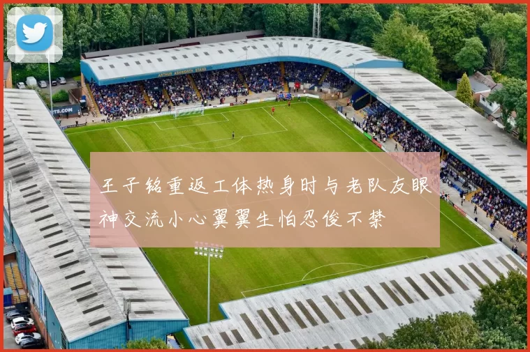 王子铭重返工体热身时与老队友眼神交流小心翼翼生怕忍俊不禁