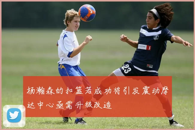 杨瀚森的扣篮若成功将引发震动摩达中心亟需升级改造