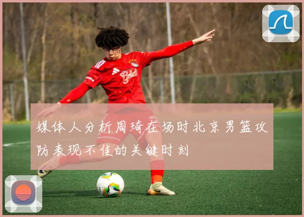 媒体人分析周琦在场时北京男篮攻防表现不佳的关键时刻